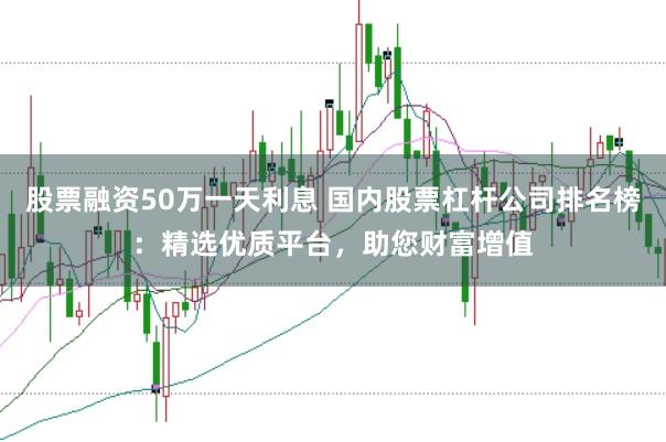 股票融资50万一天利息 国内股票杠杆公司排名榜：精选优质平台，助您财富增值