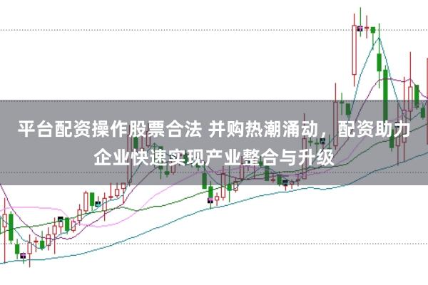 平台配资操作股票合法 并购热潮涌动，配资助力企业快速实现产业整合与升级