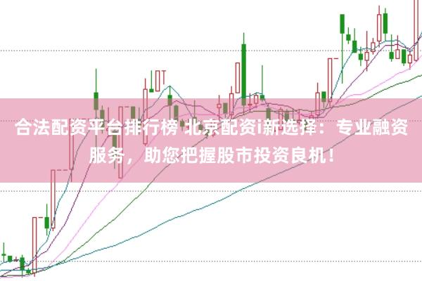 合法配资平台排行榜 北京配资i新选择：专业融资服务，助您把握股市投资良机！