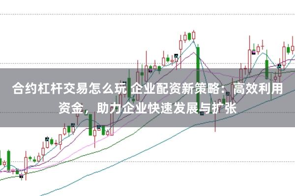合约杠杆交易怎么玩 企业配资新策略：高效利用资金，助力企业快速发展与扩张