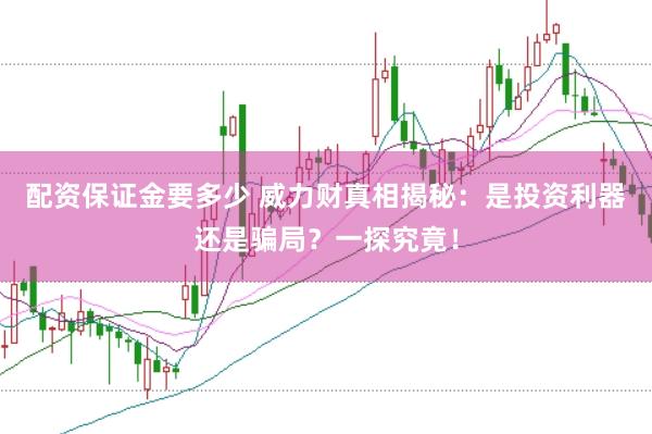 配资保证金要多少 威力财真相揭秘：是投资利器还是骗局？一探究竟！