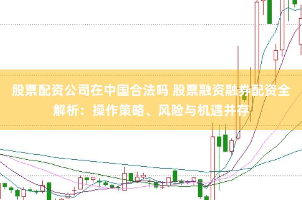股票配资公司在中国合法吗 股票融资融券配资全解析：操作策略、风险与机遇并存