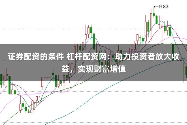 证券配资的条件 杠杆配资网：助力投资者放大收益，实现财富增值