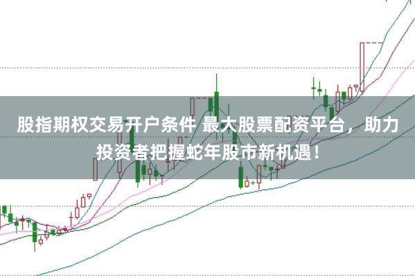 股指期权交易开户条件 最大股票配资平台，助力投资者把握蛇年股市新机遇！