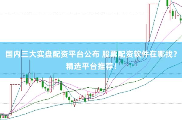 国内三大实盘配资平台公布 股票配资软件在哪找？精选平台推荐！