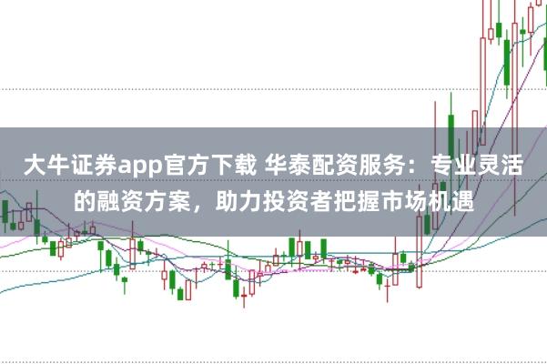 大牛证券app官方下载 华泰配资服务：专业灵活的融资方案，助力投资者把握市场机遇