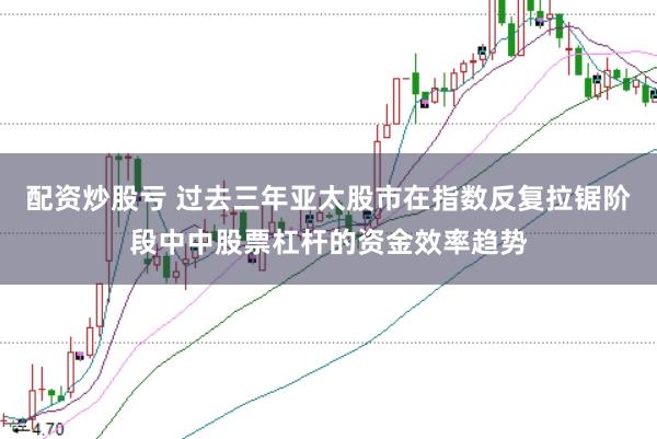 配资炒股亏 过去三年亚太股市在指数反复拉锯阶段中中股票杠杆的资金效率趋势