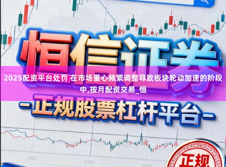 2025配资平台处罚 在市场重心频繁调整导致板块轮动加速的阶段中,按月配资交易_恒