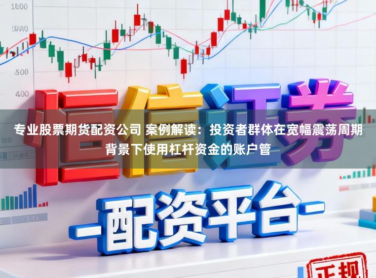 专业股票期货配资公司 案例解读：投资者群体在宽幅震荡周期背景下使用杠杆资金的账户管