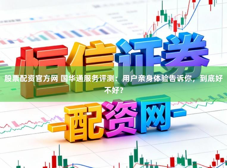 股票配资官方网 国华通服务评测：用户亲身体验告诉你，到底好不好？