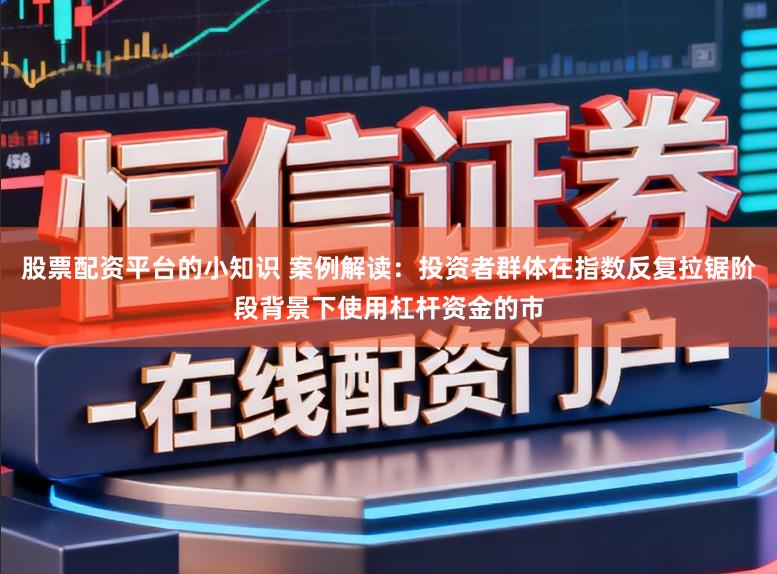 股票配资平台的小知识 案例解读：投资者群体在指数反复拉锯阶段背景下使用杠杆资金的市