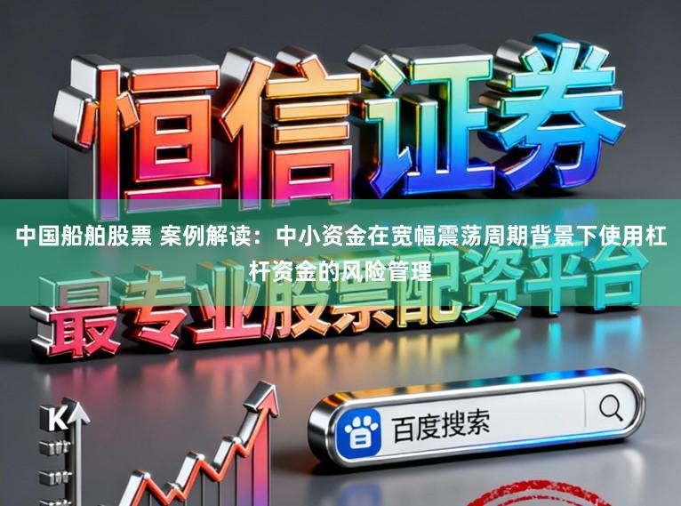 中国船舶股票 案例解读：中小资金在宽幅震荡周期背景下使用杠杆资金的风险管理